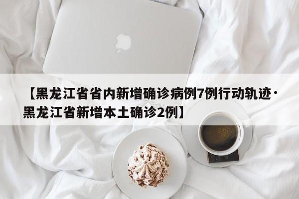 【黑龙江省省内新增确诊病例7例行动轨迹·黑龙江省新增本土确诊2例】