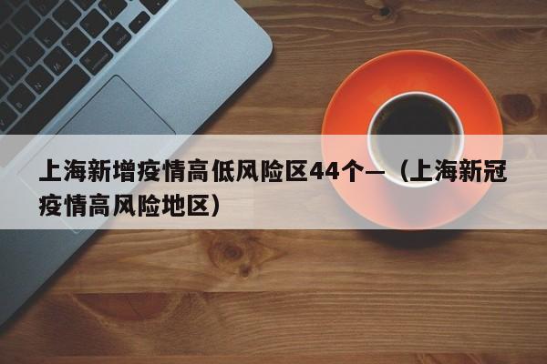 上海新增疫情高低风险区44个—(上海新冠疫情高风险地区)