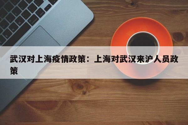 武汉对上海疫情政策:上海对武汉来沪人员政策