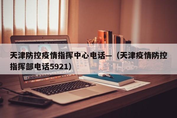 天津防控疫情指挥中心电话—(天津疫情防控指挥部电话5921)