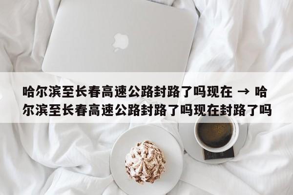 哈尔滨至长春高速公路封路了吗现在 → 哈尔滨至长春高速公路封路了吗现在封路了吗