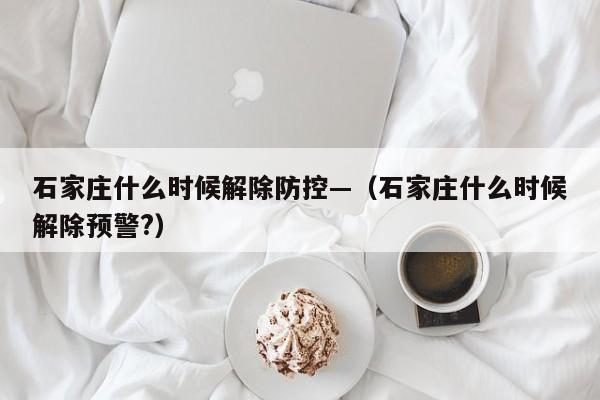 石家庄什么时候解除防控—(石家庄什么时候解除预警?)