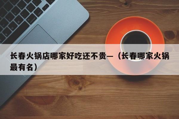 长春火锅店哪家好吃还不贵—(长春哪家火锅最有名)