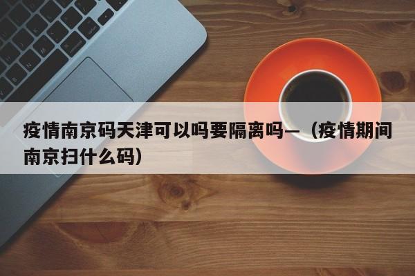 疫情南京码天津可以吗要隔离吗—(疫情期间南京扫什么码)
