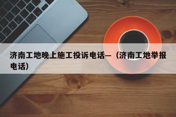 济南工地晚上施工投诉电话—(济南工地举报电话)