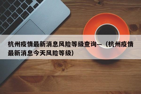 杭州疫情最新消息风险等级查询—(杭州疫情最新消息今天风险等级)