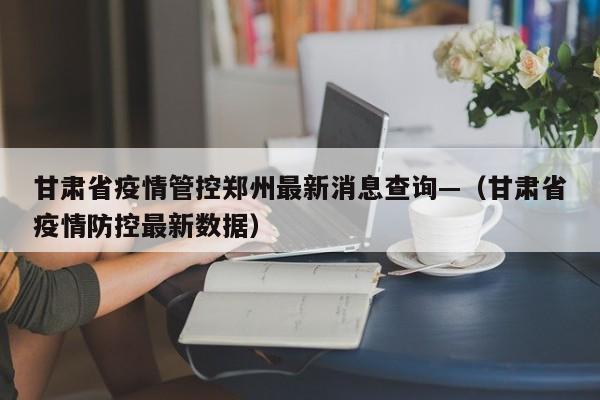 甘肃省疫情管控郑州最新消息查询—(甘肃省疫情防控最新数据)