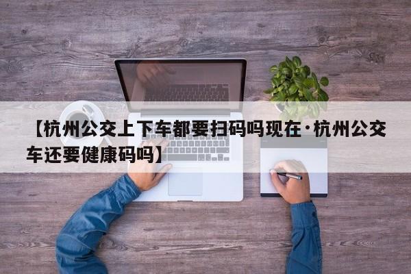 【杭州公交上下车都要扫码吗现在·杭州公交车还要健康码吗】