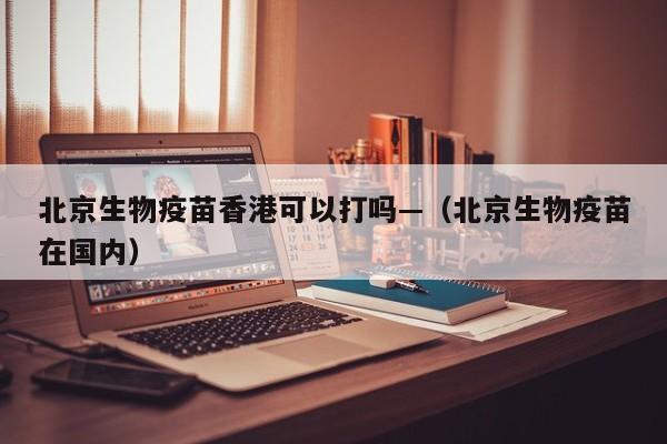 北京生物疫苗香港可以打吗—(北京生物疫苗在国内)