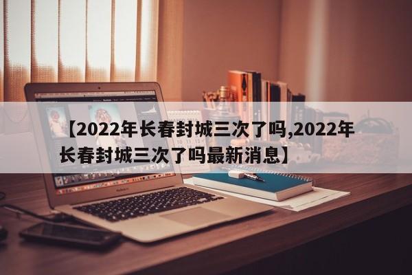 【2022年长春封城三次了吗,2022年长春封城三次了吗最新消息】