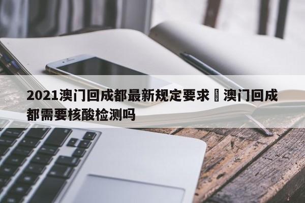 2021澳门回成都最新规定要求›澳门回成都需要核酸检测吗