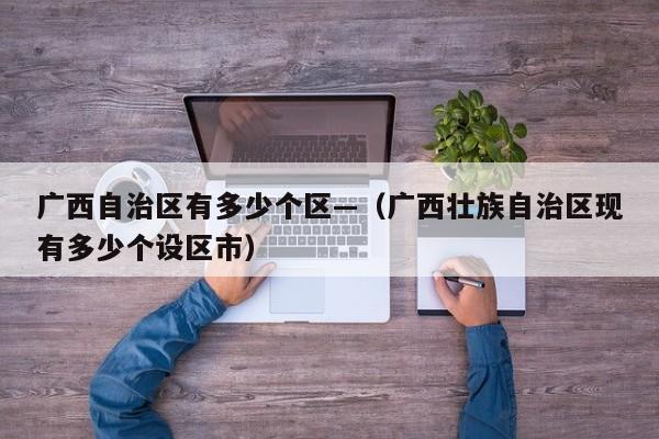 广西自治区有多少个区—(广西壮族自治区现有多少个设区市)