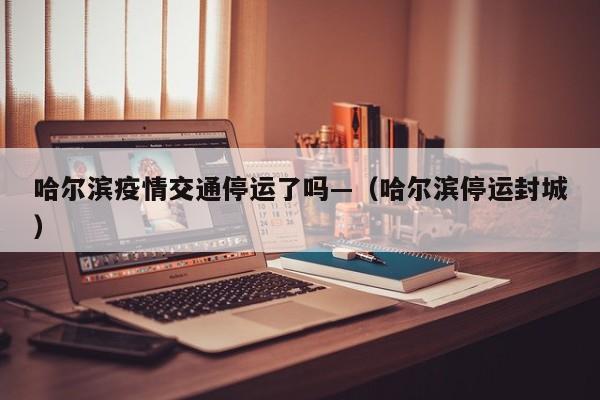 哈尔滨疫情交通停运了吗—(哈尔滨停运封城)