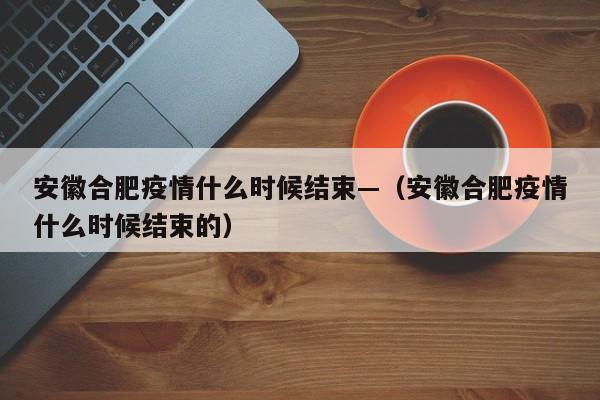 安徽合肥疫情什么时候结束—(安徽合肥疫情什么时候结束的)
