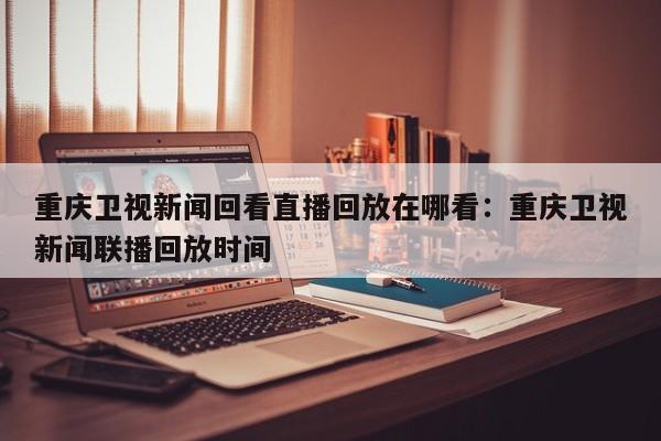 重庆卫视新闻回看直播回放在哪看:重庆卫视新闻联播回放时间