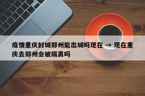 疫情重庆封城郑州能出城吗现在 → 现在重庆去郑州会被隔离吗