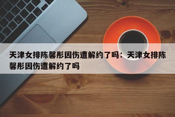 天津女排陈馨彤因伤遭解约了吗:天津女排陈馨彤因伤遭解约了吗