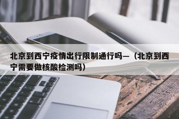 北京到西宁疫情出行限制通行吗—(北京到西宁需要做核酸检测吗)