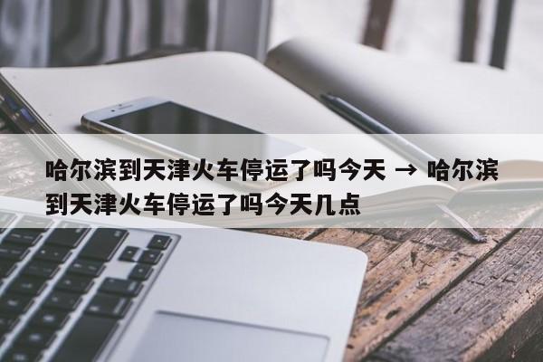 哈尔滨到天津火车停运了吗今天 → 哈尔滨到天津火车停运了吗今天几点