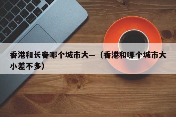 香港和长春哪个城市大—(香港和哪个城市大小差不多)