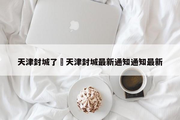 天津封城了›天津封城最新通知通知最新