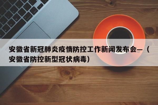 安徽省新冠肺炎疫情防控工作新闻发布会—(安徽省防控新型冠状病毒)