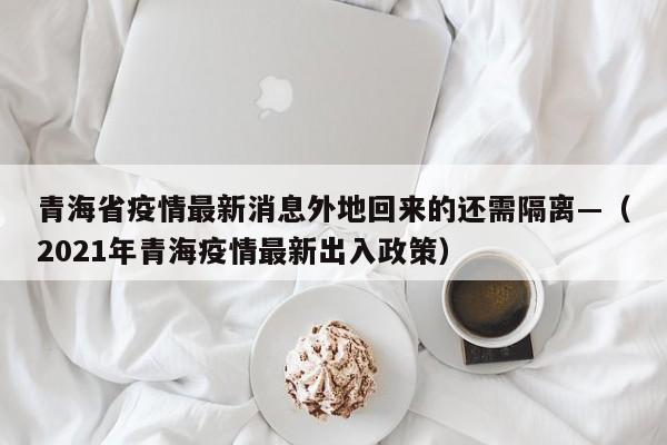 青海省疫情最新消息外地回来的还需隔离—(2021年青海疫情最新出入政策)