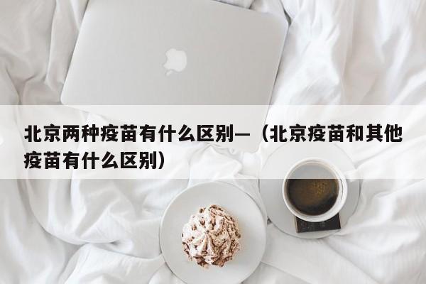北京两种疫苗有什么区别—(北京疫苗和其他疫苗有什么区别)