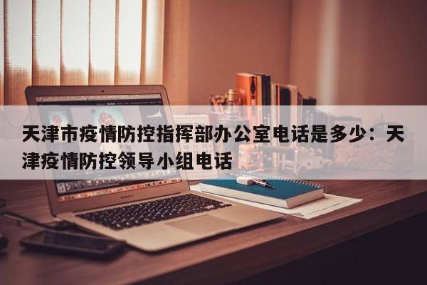 天津市疫情防控指挥部办公室电话是多少:天津疫情防控领导小组电话