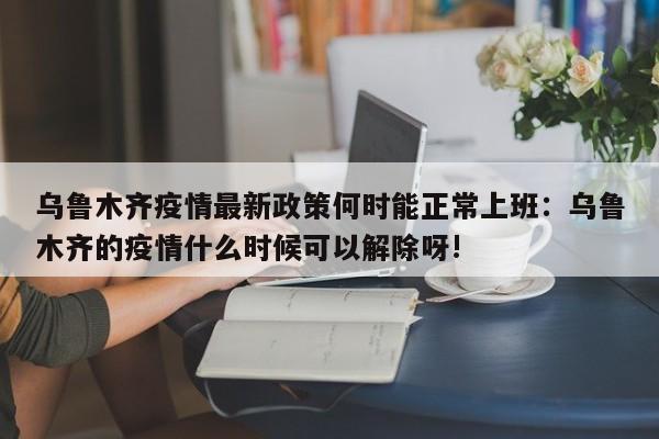 乌鲁木齐疫情最新政策何时能正常上班:乌鲁木齐的疫情什么时候可以解除呀!