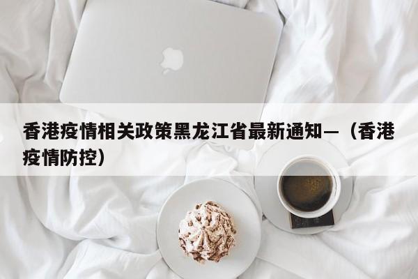 香港疫情相关政策黑龙江省最新通知—(香港疫情防控)