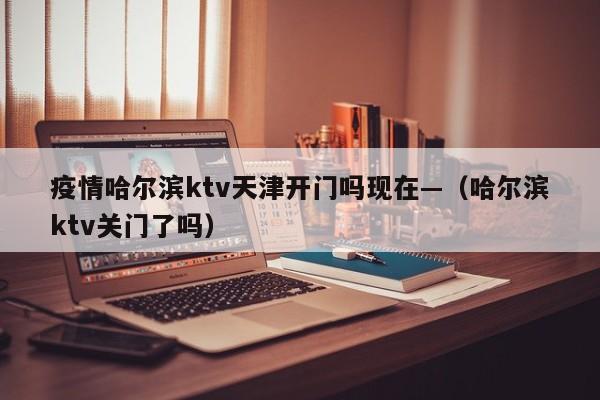 疫情哈尔滨ktv天津开门吗现在—(哈尔滨ktv关门了吗)