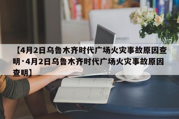 【4月2日乌鲁木齐时代广场火灾事故原因查明·4月2日乌鲁木齐时代广场火灾事故原因查明】