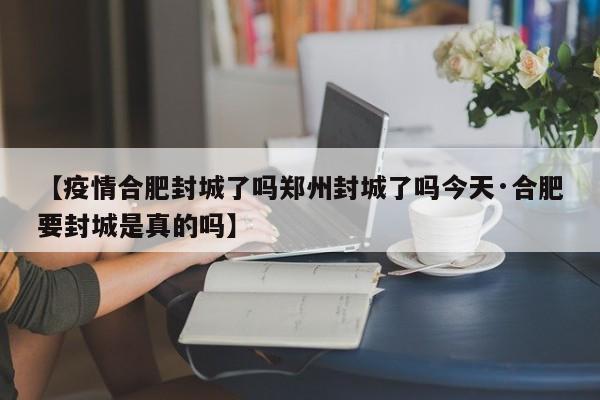 【疫情合肥封城了吗郑州封城了吗今天·合肥要封城是真的吗】