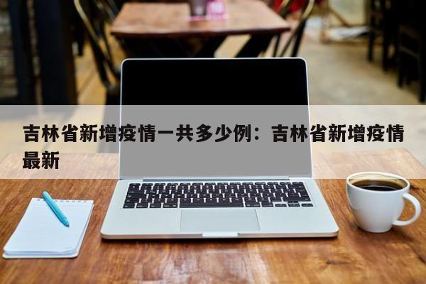 吉林省新增疫情一共多少例:吉林省新增疫情最新