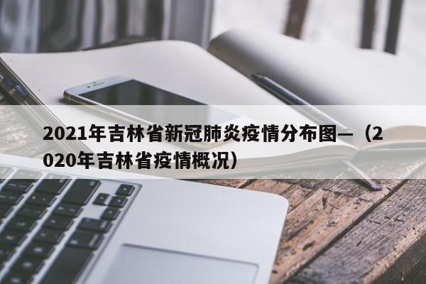 2021年吉林省新冠肺炎疫情分布图—(2020年吉林省疫情概况)