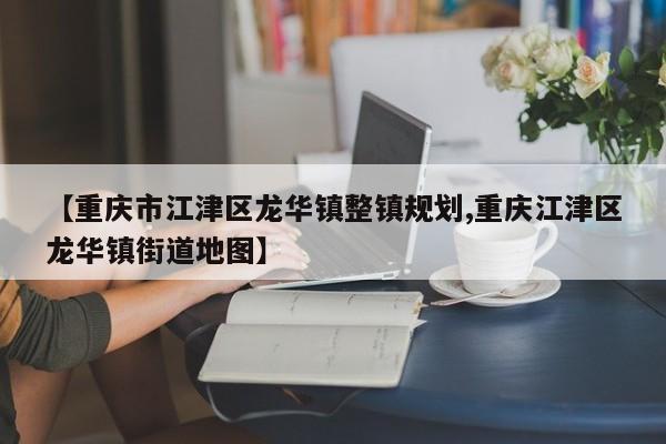 【重庆市江津区龙华镇整镇规划,重庆江津区龙华镇街道地图】