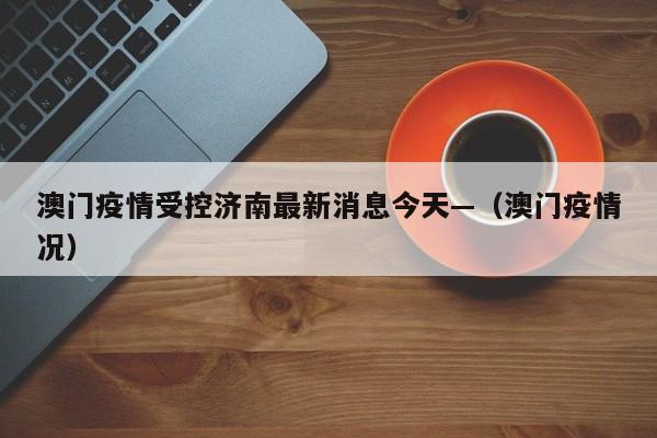 澳门疫情受控济南最新消息今天—(澳门疫情况)