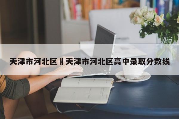 天津市河北区›天津市河北区高中录取分数线