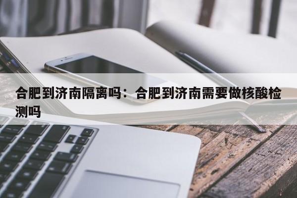 合肥到济南隔离吗:合肥到济南需要做核酸检测吗
