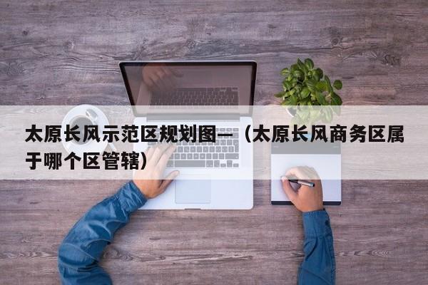 太原长风示范区规划图—(太原长风商务区属于哪个区管辖)