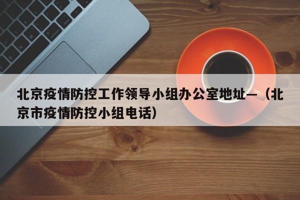 北京疫情防控工作领导小组办公室地址—(北京市疫情防控小组电话)