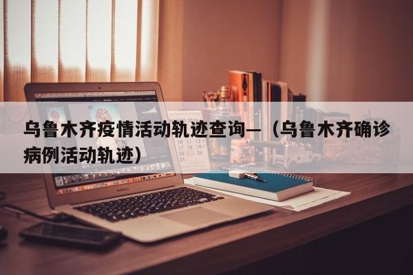 乌鲁木齐疫情活动轨迹查询—(乌鲁木齐确诊病例活动轨迹)