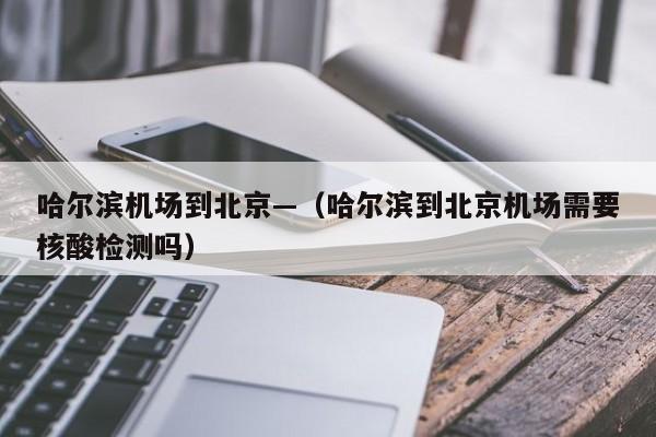 哈尔滨机场到北京—(哈尔滨到北京机场需要核酸检测吗)