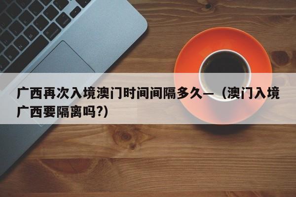 广西再次入境澳门时间间隔多久—(澳门入境广西要隔离吗?)