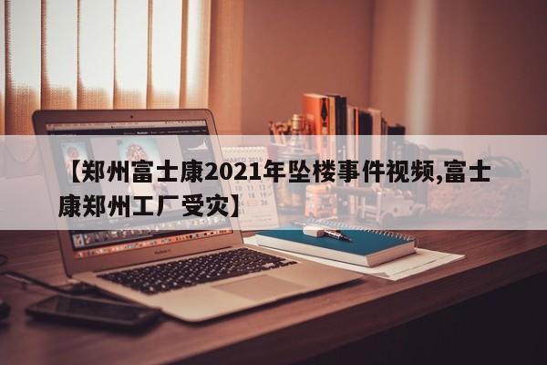 【郑州富士康2021年坠楼事件视频,富士康郑州工厂受灾】