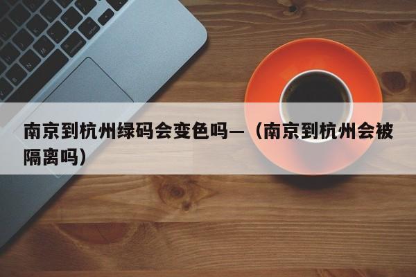 南京到杭州绿码会变色吗—(南京到杭州会被隔离吗)