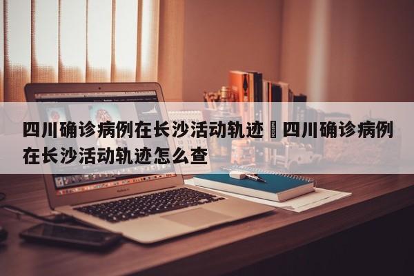 四川确诊病例在长沙活动轨迹›四川确诊病例在长沙活动轨迹怎么查