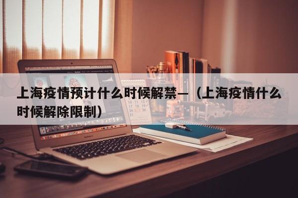 上海疫情预计什么时候解禁—(上海疫情什么时候解除限制)