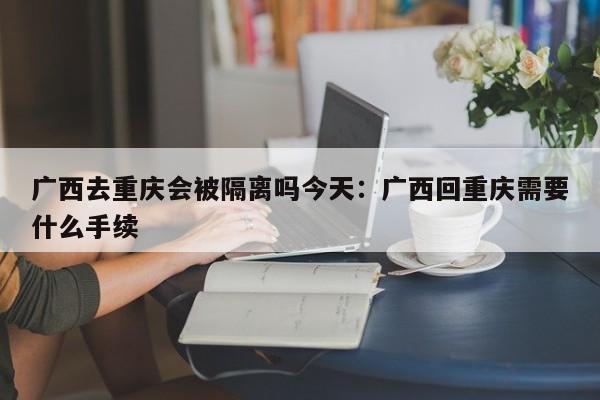 广西去重庆会被隔离吗今天:广西回重庆需要什么手续